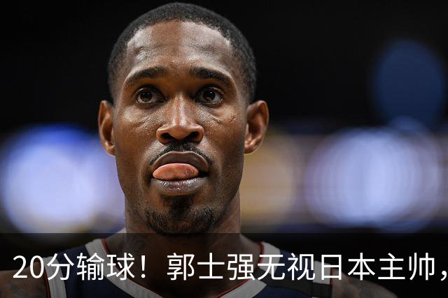 20分输球！郭士强无视日本主帅，央视提前切换画面，请注意胡明轩！